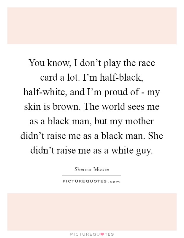 You know, I don't play the race card a lot. I'm half-black, half-white, and I'm proud of - my skin is brown. The world sees me as a black man, but my mother didn't raise me as a black man. She didn't raise me as a white guy. Picture Quote #1