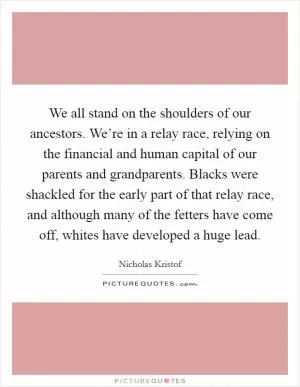 We all stand on the shoulders of our ancestors. We’re in a relay race, relying on the financial and human capital of our parents and grandparents. Blacks were shackled for the early part of that relay race, and although many of the fetters have come off, whites have developed a huge lead Picture Quote #1