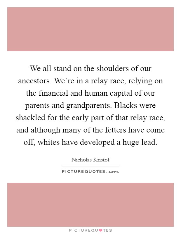We all stand on the shoulders of our ancestors. We're in a relay race, relying on the financial and human capital of our parents and grandparents. Blacks were shackled for the early part of that relay race, and although many of the fetters have come off, whites have developed a huge lead. Picture Quote #1