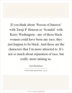 If you think about ‘Person of Interest’ with Taraji P. Henson or ‘Scandal’ with Kerry Washington - any of those black women could have been any race; they just happen to be black. And those are the characters that I’m more attracted to. It’s not so much about separation of race, but really, more uniting us Picture Quote #1