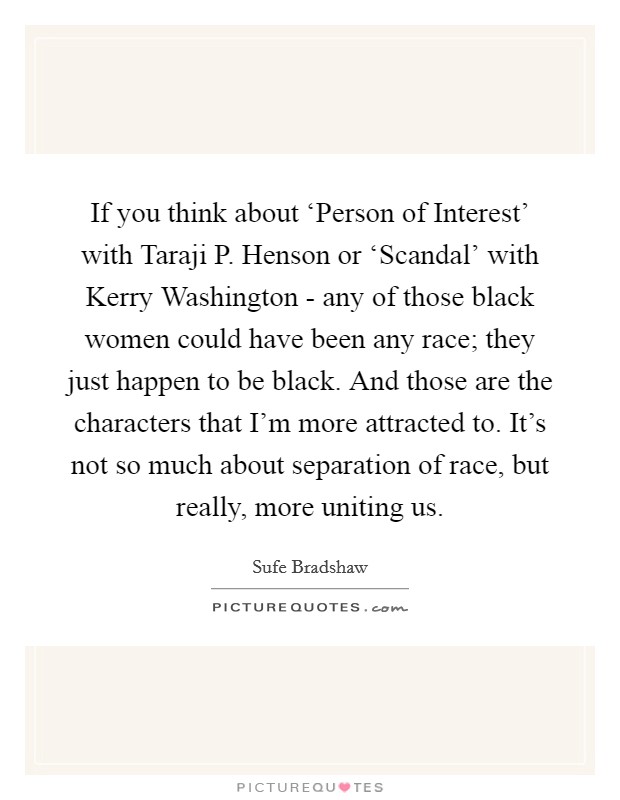 If you think about ‘Person of Interest' with Taraji P. Henson or ‘Scandal' with Kerry Washington - any of those black women could have been any race; they just happen to be black. And those are the characters that I'm more attracted to. It's not so much about separation of race, but really, more uniting us. Picture Quote #1