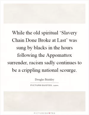 While the old spiritual ‘Slavery Chain Done Broke at Last’ was sung by blacks in the hours following the Appomattox surrender, racism sadly continues to be a crippling national scourge Picture Quote #1