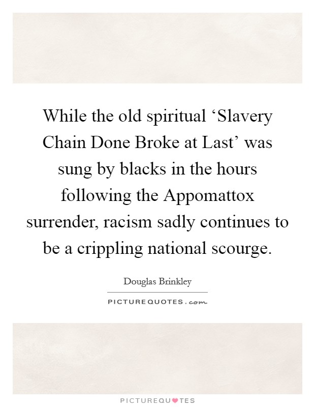 While the old spiritual ‘Slavery Chain Done Broke at Last' was sung by blacks in the hours following the Appomattox surrender, racism sadly continues to be a crippling national scourge. Picture Quote #1