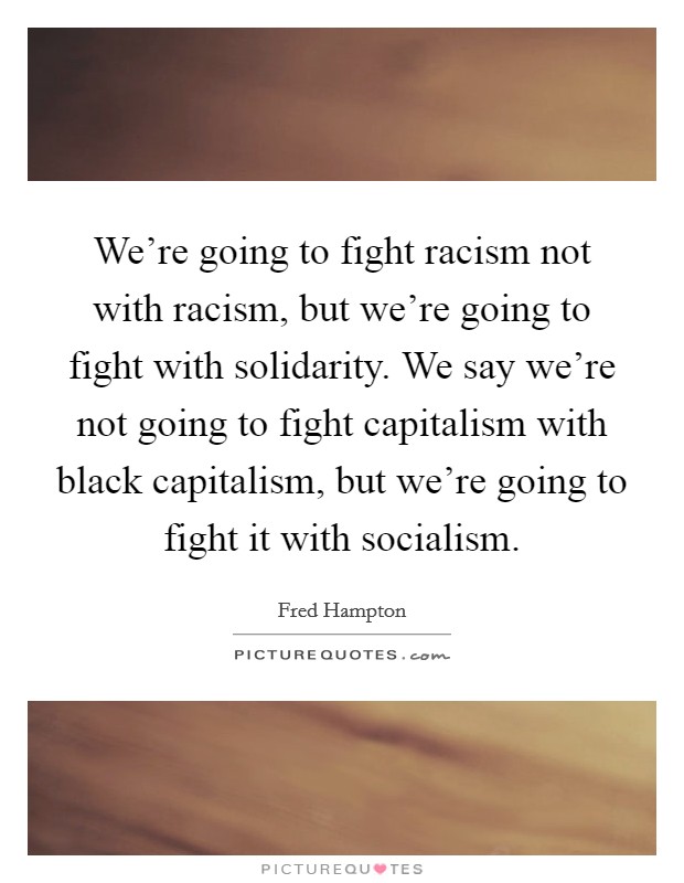 We're going to fight racism not with racism, but we're going to fight with solidarity. We say we're not going to fight capitalism with black capitalism, but we're going to fight it with socialism. Picture Quote #1