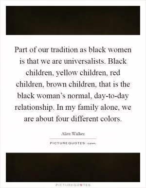 Part of our tradition as black women is that we are universalists. Black children, yellow children, red children, brown children, that is the black woman’s normal, day-to-day relationship. In my family alone, we are about four different colors Picture Quote #1