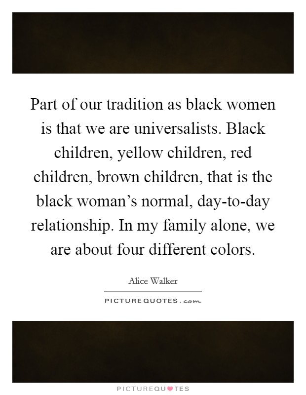 Part of our tradition as black women is that we are universalists. Black children, yellow children, red children, brown children, that is the black woman's normal, day-to-day relationship. In my family alone, we are about four different colors. Picture Quote #1