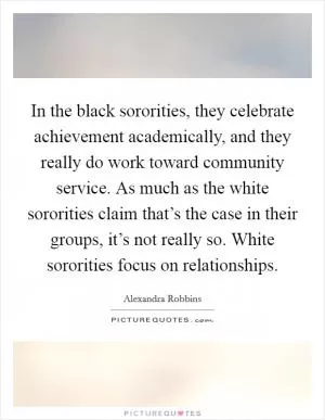 In the black sororities, they celebrate achievement academically, and they really do work toward community service. As much as the white sororities claim that’s the case in their groups, it’s not really so. White sororities focus on relationships Picture Quote #1
