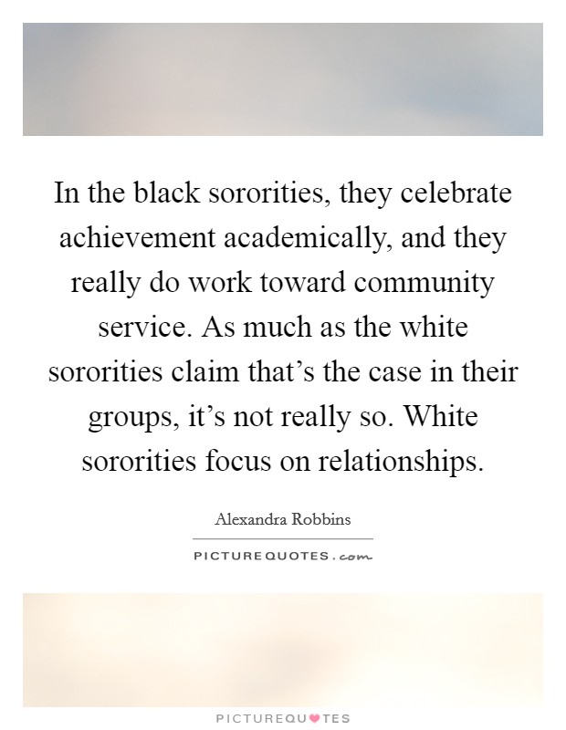 In the black sororities, they celebrate achievement academically, and they really do work toward community service. As much as the white sororities claim that's the case in their groups, it's not really so. White sororities focus on relationships. Picture Quote #1