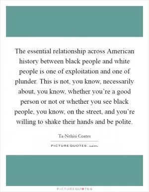 The essential relationship across American history between black people and white people is one of exploitation and one of plunder. This is not, you know, necessarily about, you know, whether you’re a good person or not or whether you see black people, you know, on the street, and you’re willing to shake their hands and be polite Picture Quote #1