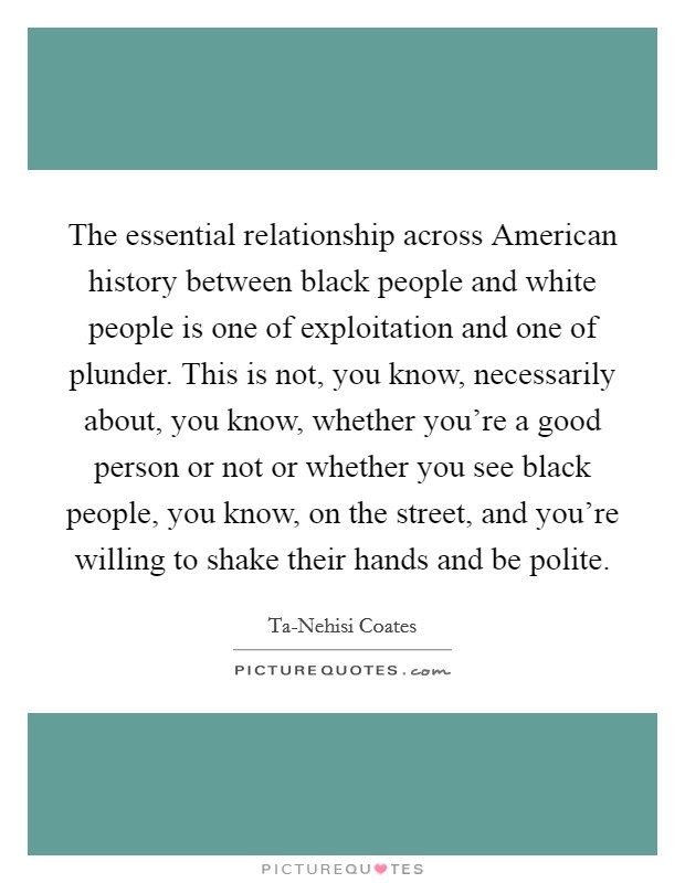 The essential relationship across American history between black people and white people is one of exploitation and one of plunder. This is not, you know, necessarily about, you know, whether you're a good person or not or whether you see black people, you know, on the street, and you're willing to shake their hands and be polite. Picture Quote #1