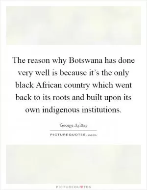 The reason why Botswana has done very well is because it’s the only black African country which went back to its roots and built upon its own indigenous institutions Picture Quote #1