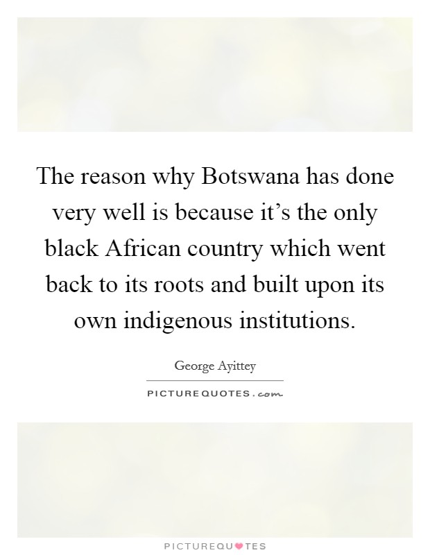 The reason why Botswana has done very well is because it's the only black African country which went back to its roots and built upon its own indigenous institutions. Picture Quote #1