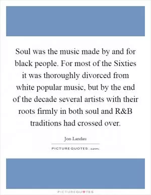 Soul was the music made by and for black people. For most of the Sixties it was thoroughly divorced from white popular music, but by the end of the decade several artists with their roots firmly in both soul and R Picture Quote #1