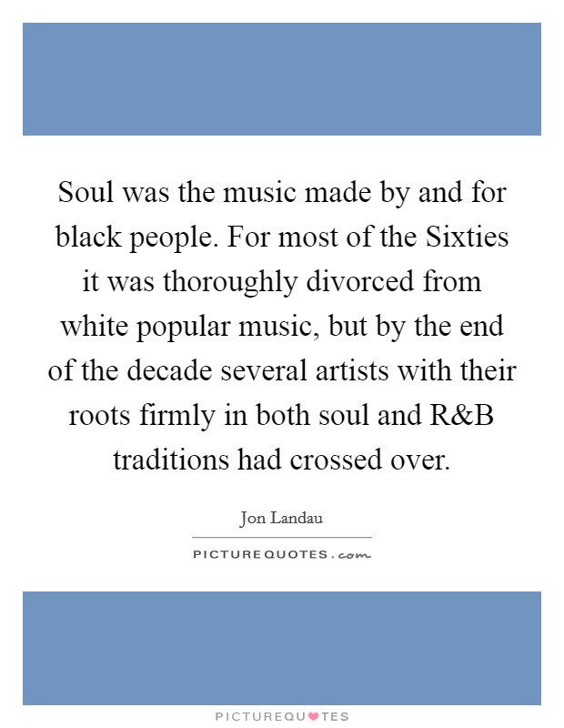 Soul was the music made by and for black people. For most of the Sixties it was thoroughly divorced from white popular music, but by the end of the decade several artists with their roots firmly in both soul and R Picture Quote #1