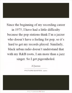 Since the beginning of my recording career in 1975, I have had a little difficulty because the pop stations think I’m a jazzer who doesn’t have a feeling for pop, so it’s hard to get my records played. Similarly, black urban radio doesn’t understand that with my R Picture Quote #1