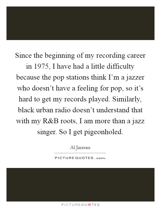 Since the beginning of my recording career in 1975, I have had a little difficulty because the pop stations think I'm a jazzer who doesn't have a feeling for pop, so it's hard to get my records played. Similarly, black urban radio doesn't understand that with my R Picture Quote #1
