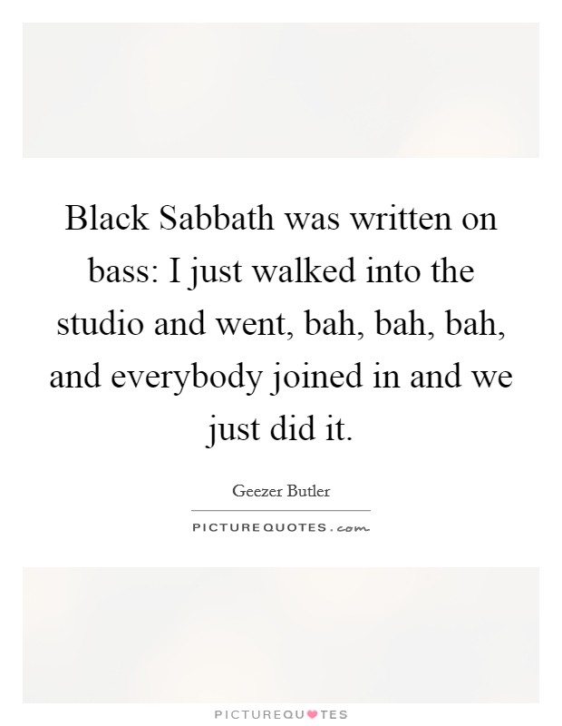Black Sabbath was written on bass: I just walked into the studio and went, bah, bah, bah, and everybody joined in and we just did it. Picture Quote #1