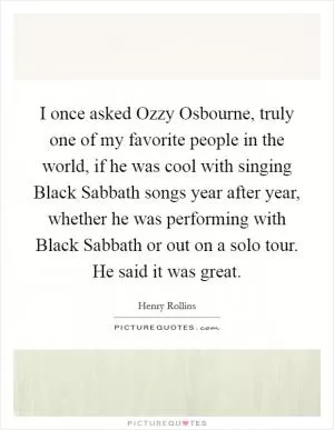 I once asked Ozzy Osbourne, truly one of my favorite people in the world, if he was cool with singing Black Sabbath songs year after year, whether he was performing with Black Sabbath or out on a solo tour. He said it was great Picture Quote #1