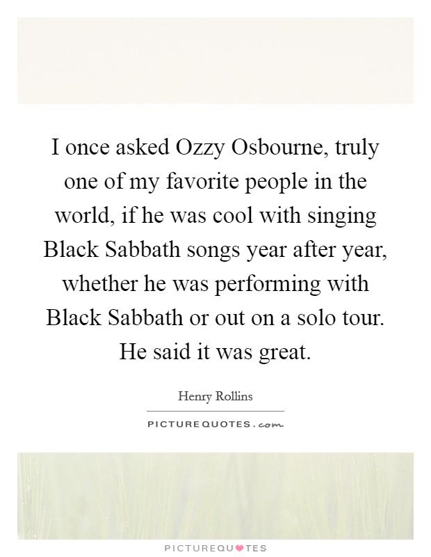 I once asked Ozzy Osbourne, truly one of my favorite people in the world, if he was cool with singing Black Sabbath songs year after year, whether he was performing with Black Sabbath or out on a solo tour. He said it was great. Picture Quote #1