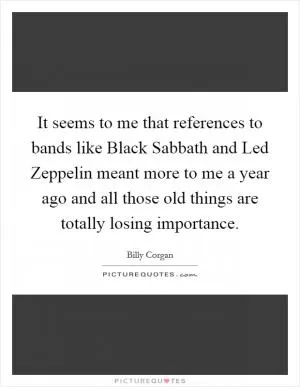 It seems to me that references to bands like Black Sabbath and Led Zeppelin meant more to me a year ago and all those old things are totally losing importance Picture Quote #1