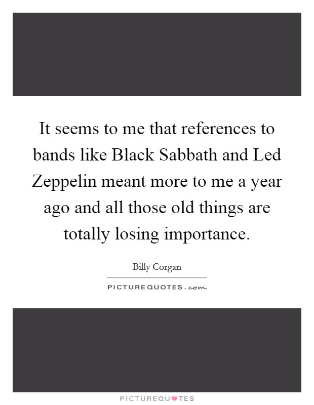 It seems to me that references to bands like Black Sabbath and Led Zeppelin meant more to me a year ago and all those old things are totally losing importance. Picture Quote #1