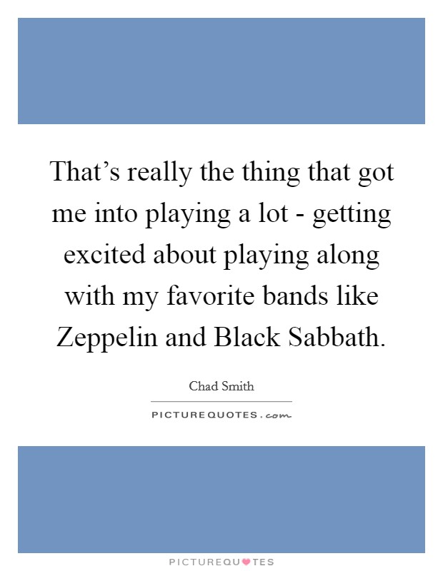 That's really the thing that got me into playing a lot - getting excited about playing along with my favorite bands like Zeppelin and Black Sabbath. Picture Quote #1
