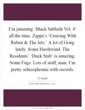 I’m jamming ‘Black Sabbath Vol. 4’ all the time. Zappa’s ‘Cruising With Ruben and The Jets.’ A lot of Gong lately. Some Hawkwind. The Residents’ ‘Duck Stab’ is amazing. Some Fugs. Lots of stuff, man. I’m pretty schizophrenic with records Picture Quote #1