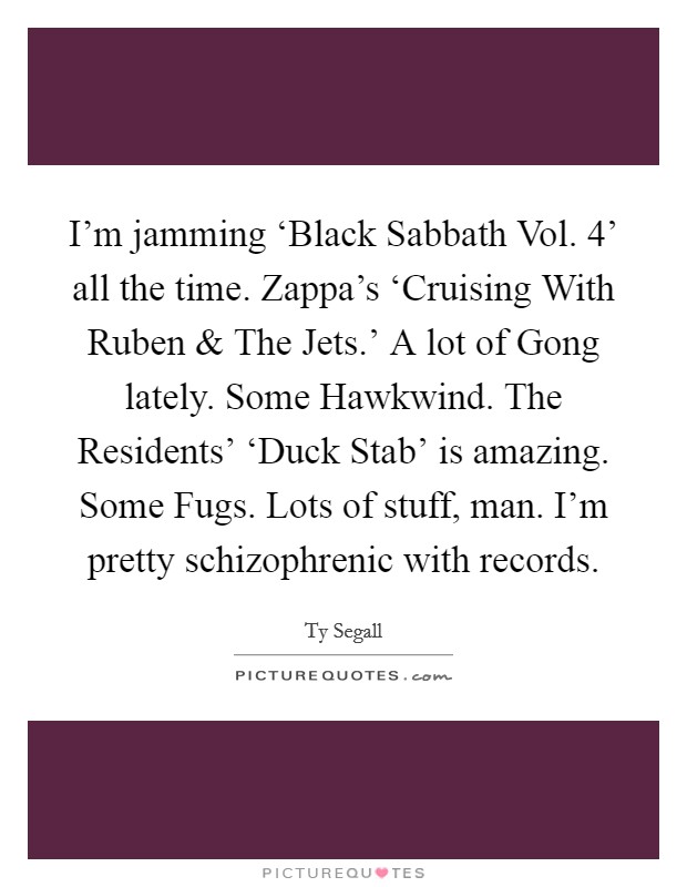 I'm jamming ‘Black Sabbath Vol. 4' all the time. Zappa's ‘Cruising With Ruben and The Jets.' A lot of Gong lately. Some Hawkwind. The Residents' ‘Duck Stab' is amazing. Some Fugs. Lots of stuff, man. I'm pretty schizophrenic with records. Picture Quote #1