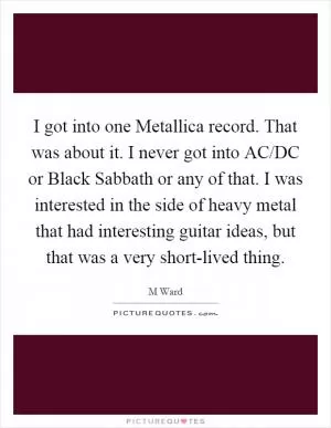I got into one Metallica record. That was about it. I never got into AC/DC or Black Sabbath or any of that. I was interested in the side of heavy metal that had interesting guitar ideas, but that was a very short-lived thing Picture Quote #1