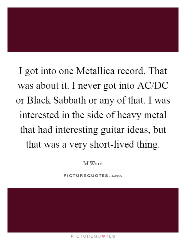 I got into one Metallica record. That was about it. I never got into AC/DC or Black Sabbath or any of that. I was interested in the side of heavy metal that had interesting guitar ideas, but that was a very short-lived thing. Picture Quote #1