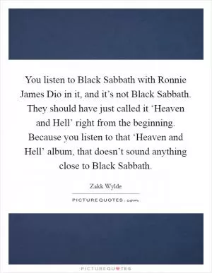You listen to Black Sabbath with Ronnie James Dio in it, and it’s not Black Sabbath. They should have just called it ‘Heaven and Hell’ right from the beginning. Because you listen to that ‘Heaven and Hell’ album, that doesn’t sound anything close to Black Sabbath Picture Quote #1