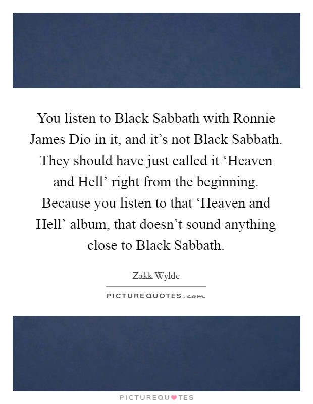 You listen to Black Sabbath with Ronnie James Dio in it, and it's not Black Sabbath. They should have just called it ‘Heaven and Hell' right from the beginning. Because you listen to that ‘Heaven and Hell' album, that doesn't sound anything close to Black Sabbath. Picture Quote #1