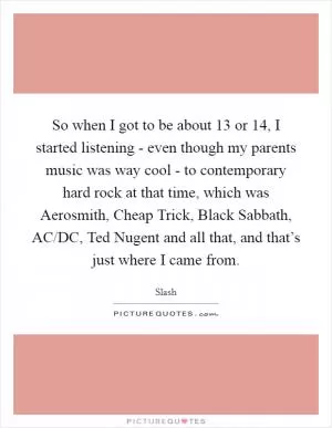 So when I got to be about 13 or 14, I started listening - even though my parents music was way cool - to contemporary hard rock at that time, which was Aerosmith, Cheap Trick, Black Sabbath, AC/DC, Ted Nugent and all that, and that’s just where I came from Picture Quote #1