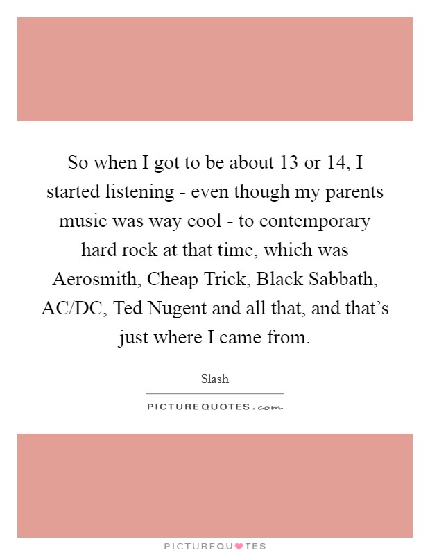 So when I got to be about 13 or 14, I started listening - even though my parents music was way cool - to contemporary hard rock at that time, which was Aerosmith, Cheap Trick, Black Sabbath, AC/DC, Ted Nugent and all that, and that's just where I came from. Picture Quote #1