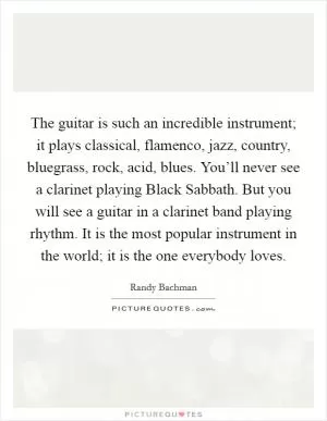 The guitar is such an incredible instrument; it plays classical, flamenco, jazz, country, bluegrass, rock, acid, blues. You’ll never see a clarinet playing Black Sabbath. But you will see a guitar in a clarinet band playing rhythm. It is the most popular instrument in the world; it is the one everybody loves Picture Quote #1