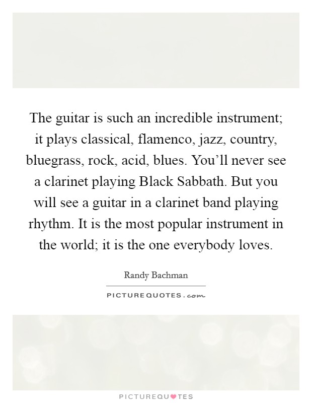 The guitar is such an incredible instrument; it plays classical, flamenco, jazz, country, bluegrass, rock, acid, blues. You'll never see a clarinet playing Black Sabbath. But you will see a guitar in a clarinet band playing rhythm. It is the most popular instrument in the world; it is the one everybody loves. Picture Quote #1