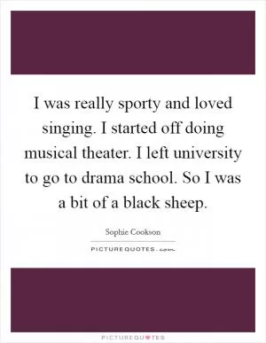 I was really sporty and loved singing. I started off doing musical theater. I left university to go to drama school. So I was a bit of a black sheep Picture Quote #1
