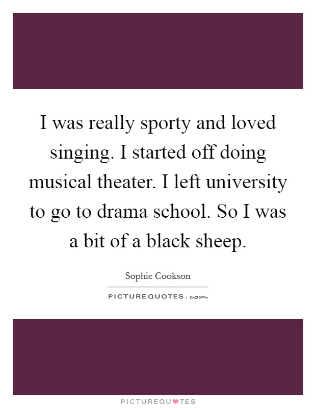 I was really sporty and loved singing. I started off doing musical theater. I left university to go to drama school. So I was a bit of a black sheep. Picture Quote #1
