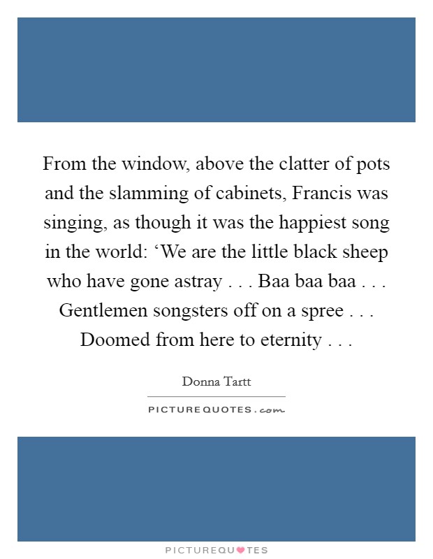 From the window, above the clatter of pots and the slamming of cabinets, Francis was singing, as though it was the happiest song in the world: ‘We are the little black sheep who have gone astray . . . Baa baa baa . . . Gentlemen songsters off on a spree . . . Doomed from here to eternity . . . Picture Quote #1