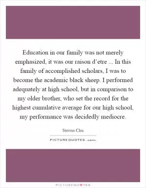 Education in our family was not merely emphasized, it was our raison d’etre ... In this family of accomplished scholars, I was to become the academic black sheep. I performed adequately at high school, but in comparison to my older brother, who set the record for the highest cumulative average for our high school, my performance was decidedly mediocre Picture Quote #1