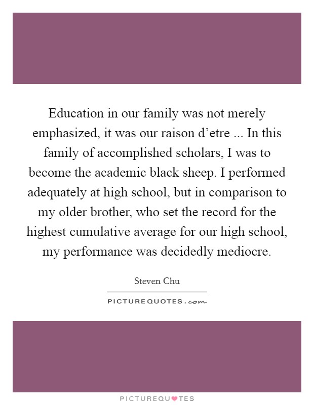 Education in our family was not merely emphasized, it was our raison d’etre ... In this family of accomplished scholars, I was to become the academic black sheep. I performed adequately at high school, but in comparison to my older brother, who set the record for the highest cumulative average for our high school, my performance was decidedly mediocre Picture Quote #1