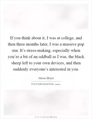 If you think about it, I was at college, and then three months later, I was a massive pop star. It’s stress-making, especially when you’re a bit of an oddball as I was, the black sheep left to your own devices, and then suddenly everyone’s interested in you Picture Quote #1