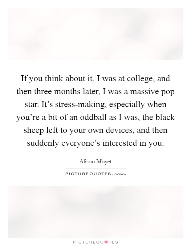If you think about it, I was at college, and then three months later, I was a massive pop star. It's stress-making, especially when you're a bit of an oddball as I was, the black sheep left to your own devices, and then suddenly everyone's interested in you. Picture Quote #1