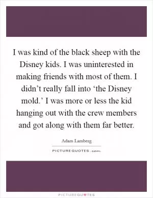 I was kind of the black sheep with the Disney kids. I was uninterested in making friends with most of them. I didn’t really fall into ‘the Disney mold.’ I was more or less the kid hanging out with the crew members and got along with them far better Picture Quote #1