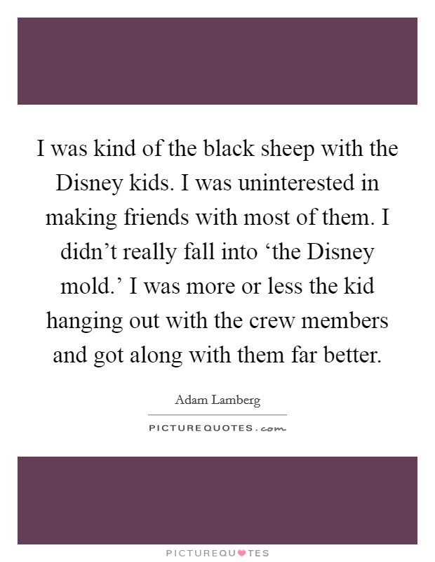 I was kind of the black sheep with the Disney kids. I was uninterested in making friends with most of them. I didn't really fall into ‘the Disney mold.' I was more or less the kid hanging out with the crew members and got along with them far better. Picture Quote #1