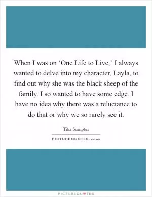 When I was on ‘One Life to Live,’ I always wanted to delve into my character, Layla, to find out why she was the black sheep of the family. I so wanted to have some edge. I have no idea why there was a reluctance to do that or why we so rarely see it Picture Quote #1