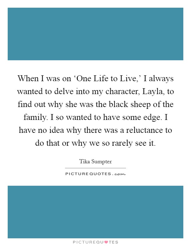 When I was on ‘One Life to Live,' I always wanted to delve into my character, Layla, to find out why she was the black sheep of the family. I so wanted to have some edge. I have no idea why there was a reluctance to do that or why we so rarely see it. Picture Quote #1