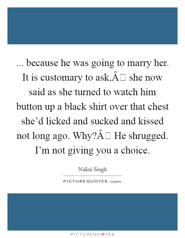 ... because he was going to marry her. It is customary to ask,Â she now said as she turned to watch him button up a black shirt over that chest she'd licked and sucked and kissed not long ago. Why?Â He shrugged. I'm not giving you a choice. Picture Quote #1