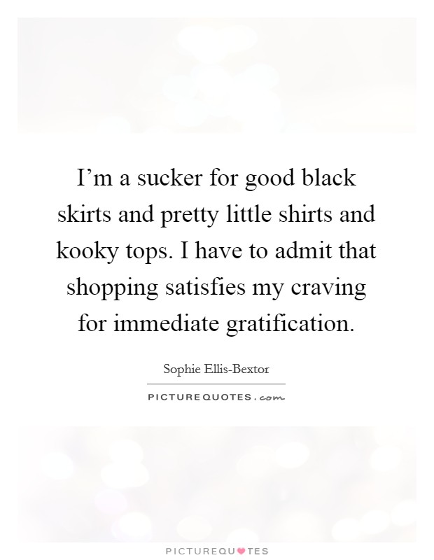 I'm a sucker for good black skirts and pretty little shirts and kooky tops. I have to admit that shopping satisfies my craving for immediate gratification. Picture Quote #1