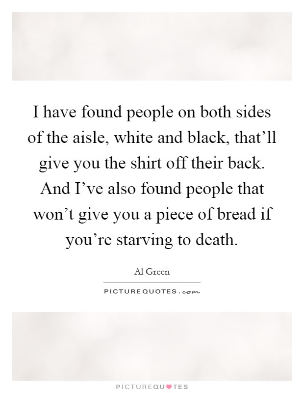 I have found people on both sides of the aisle, white and black, that'll give you the shirt off their back. And I've also found people that won't give you a piece of bread if you're starving to death. Picture Quote #1